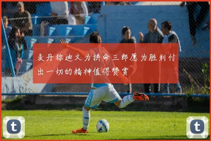 麦丹称迪文为拼命三郎愿为胜利付出一切的精神值得赞赏