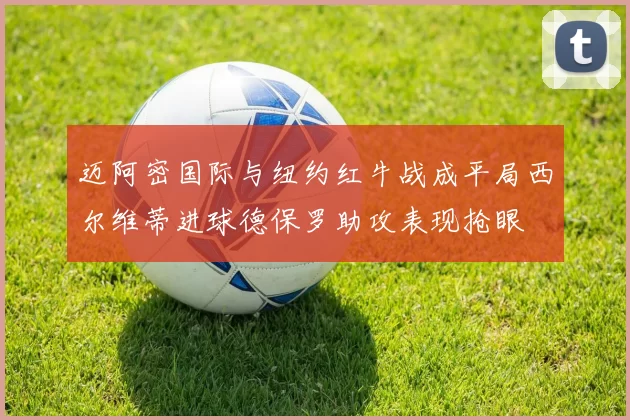迈阿密国际与纽约红牛战成平局西尔维蒂进球德保罗助攻表现抢眼