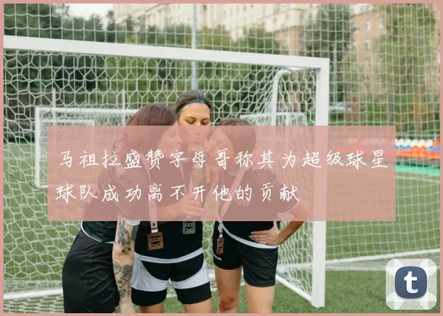 马祖拉盛赞字母哥称其为超级球星球队成功离不开他的贡献
