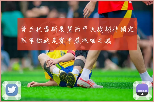 费兰托雷斯展望西甲决战期待锁定冠军称这是赛季最艰难之战