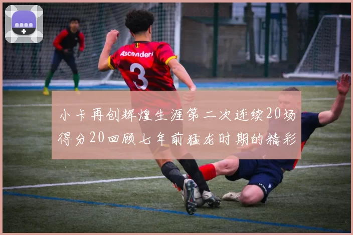 小卡再创辉煌生涯第二次连续20场得分20回顾七年前猛龙时期的精彩表现
