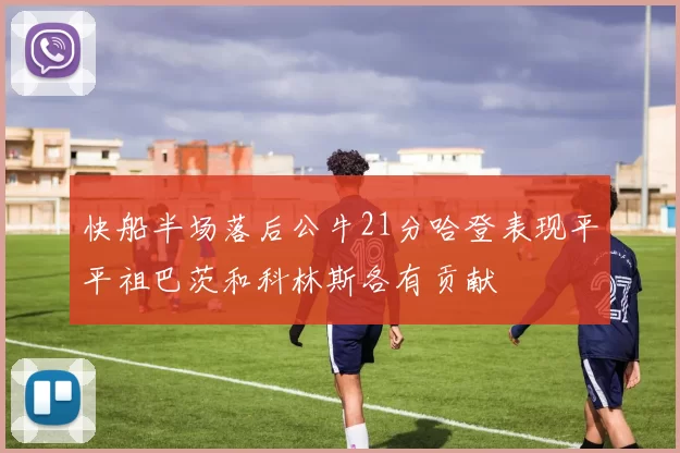 快船半场落后公牛21分哈登表现平平祖巴茨和科林斯各有贡献