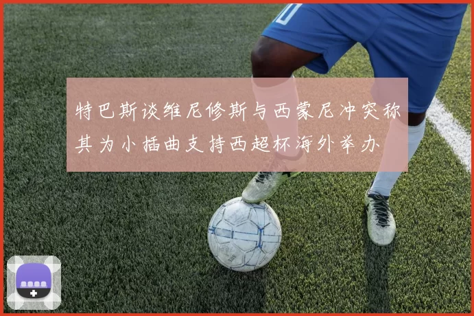 特巴斯谈维尼修斯与西蒙尼冲突称其为小插曲支持西超杯海外举办