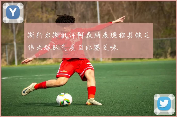 斯科尔斯批评阿森纳表现称其缺乏伟大球队气质且比赛乏味