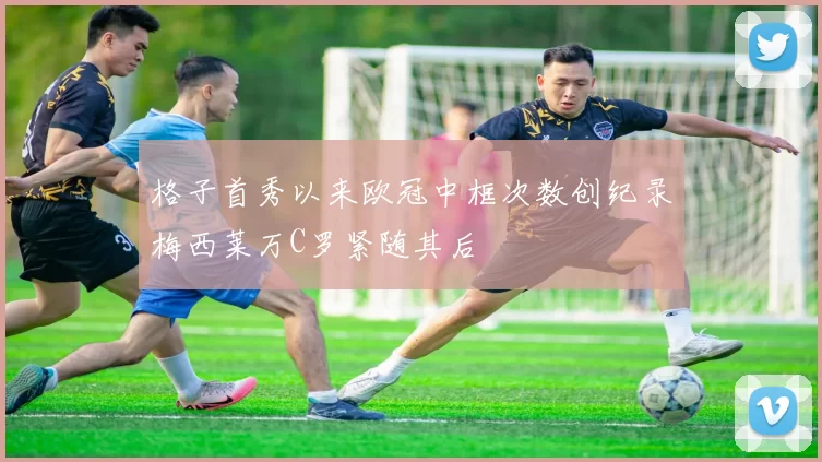 格子首秀以来欧冠中框次数创纪录梅西莱万C罗紧随其后