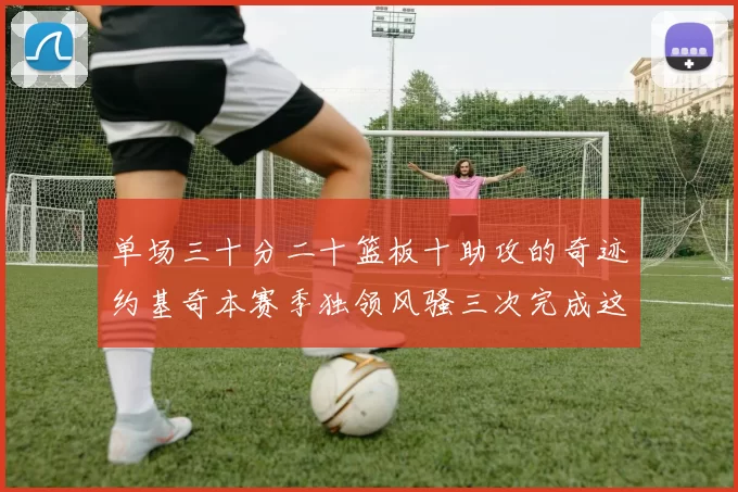 单场三十分二十篮板十助攻的奇迹约基奇本赛季独领风骚三次完成这一壮举