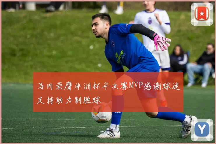 马内荣膺非洲杯半决赛MVP感谢球迷支持助力制胜球