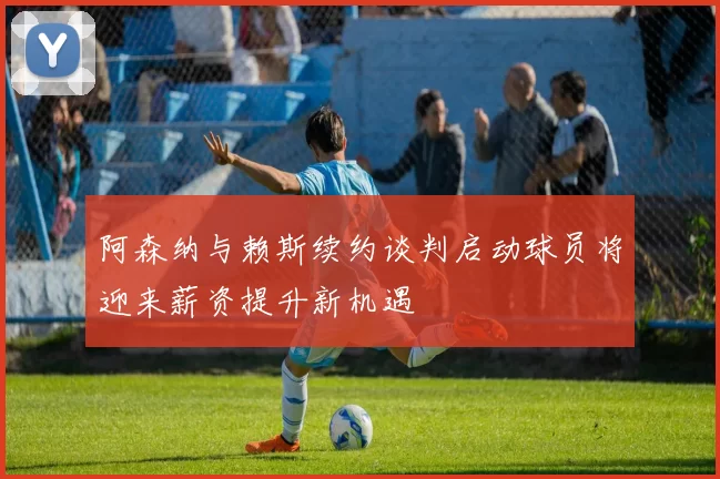 阿森纳与赖斯续约谈判启动球员将迎来薪资提升新机遇