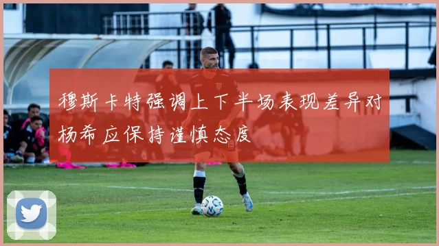 穆斯卡特强调上下半场表现差异对杨希应保持谨慎态度