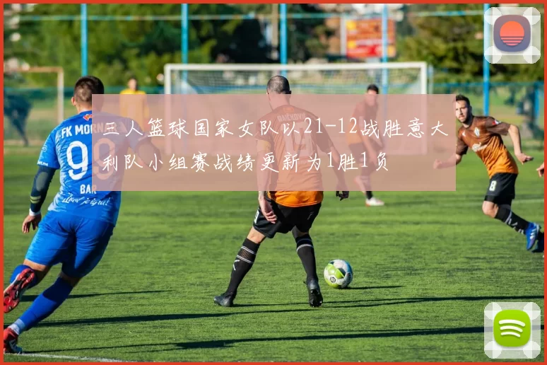三人篮球国家女队以21-12战胜意大利队小组赛战绩更新为1胜1负