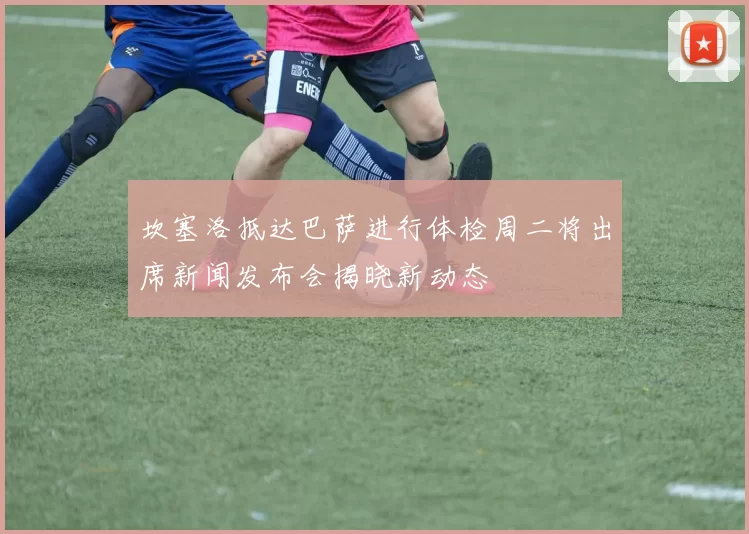 坎塞洛抵达巴萨进行体检周二将出席新闻发布会揭晓新动态