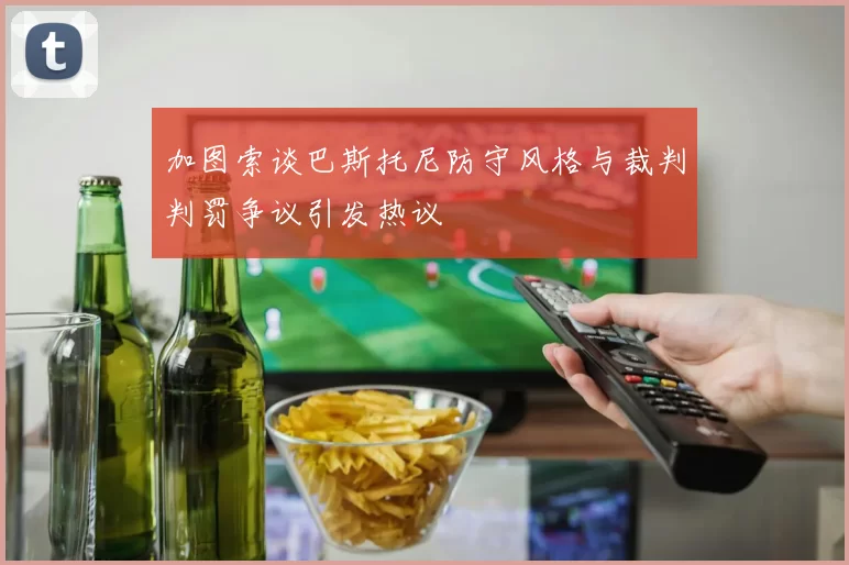 加图索谈巴斯托尼防守风格与裁判判罚争议引发热议