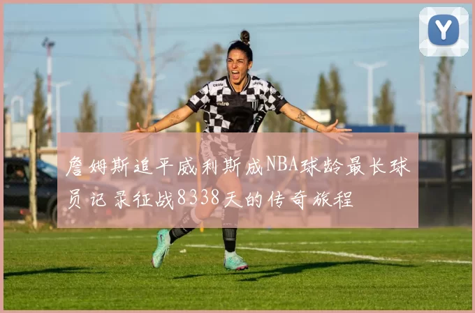 詹姆斯追平威利斯成NBA球龄最长球员记录征战8338天的传奇旅程
