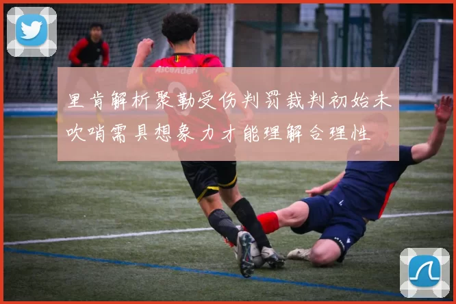 里肯解析聚勒受伤判罚裁判初始未吹哨需具想象力才能理解合理性