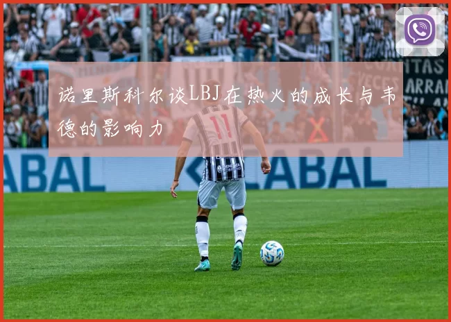 诺里斯科尔谈LBJ在热火的成长与韦德的影响力